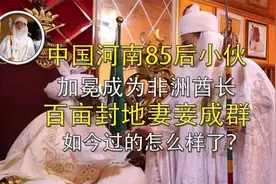 河南小伙竟当上非洲酋长，百亩封地妻妾成群，现在过得怎么样了？图片