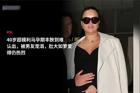 40岁超模利马孕期丰腴到难认出，被男友宠溺，肚大如箩爱得仍热烈视频封面
