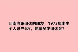 河南洛阳退休的朋友，1973年出生，个人账户6万，能拿多少退休金视频封面