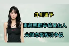 “纯欲天花板”井川里予：素颜照翻车惊呆众人，大胆恋爱观引争议