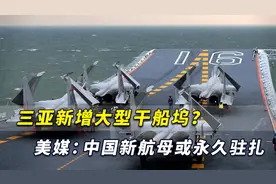 美媒：解放军三亚基地新增大型干船坞，中国新航母或永久驻扎