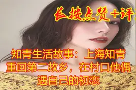 知青生活故事：上海知青重回第二故乡，在村口他偶遇自己的初恋视频封面