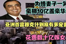豪掷10亿盖豪华大楼，竟只为博妻子一笑，亚洲首富到底有多宠妻？视频封面