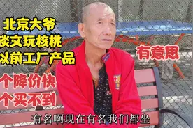 北京大爷说起核桃与以前工厂产品，一个降价快一个买不到，有意思视频封面