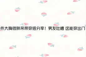 10件大胸微胖吊带穿搭分享！男友吐槽 这能穿出门？【转载】视频封面
