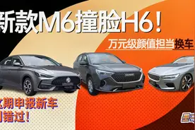 新款M6撞脸全新H6？万元级颜值当担换车！本期申报新车别错过！视频封面
