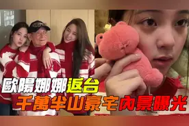 欧阳娜娜返台，全家团聚吃团圆饭，千万半山豪宅内景曝光视频封面