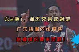 以2换1，徐杰交易或敲定，广东捡漏内线悍将，赵睿续约要求顶薪！视频封面