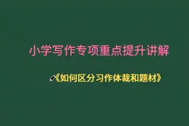 小学专项重点提升讲解！如何区分写作题材和体裁很重要！