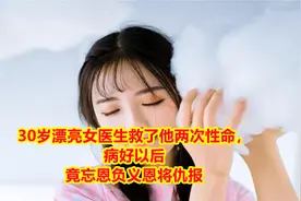 30岁漂亮女医生救了他两次性命，病好以后竟忘恩负义恩将仇报视频封面