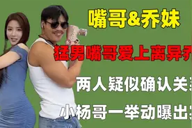 猛男嘴哥爱上离异乔妹，两人疑似确认关系，小杨哥一举动曝出实情