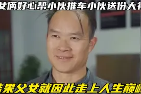 父女俩好心帮小伙推车小伙送份大礼，结果父女就因此走上人生巅峰视频封面