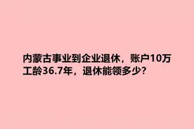 内蒙古事业转企业退休，账户10万，工龄36.7年，退休能领多少？视频封面