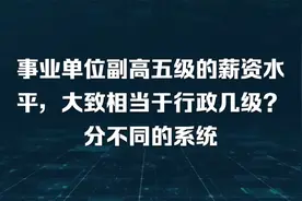 事业单位副高五级的薪资水平，大致相当于行政几级？分不同的系统视频封面