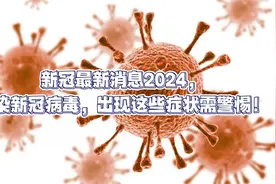 新冠最新消息2024，感染新冠病毒，出现这些症状需警惕！