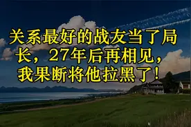关系最好的战友当了局长，27年后再相见，我果断将他拉黑了！视频封面