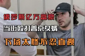 俄罗斯亿万富豪，当街殴打普京女婿，下场太惨不忍直视视频封面