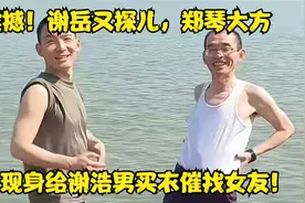 震撼！谢岳又探儿，郑琴大方现身给谢浩男买衣催找女友！视频封面
