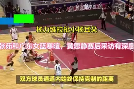 杨力维拉扯小杨耳朵，张茹和广东女篮寒暄，黄思静赛后采访有深度视频封面