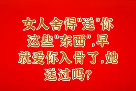 女人舍得“送”你这些“东西”，早就爱你入骨了，她送过吗？视频封面