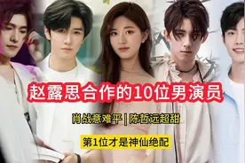赵露思合作的10位男演员，肖战意难平，陈哲远超甜，第1位绝配