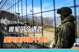 只是个误会？阿塞拜疆承认袭击俄军司令：下雨天没看清就开火了