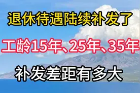 退休待遇陆续补发了!工龄15年､25年､35年,补发差距有多大视频封面