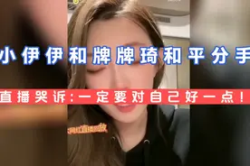小伊伊和牌牌琦和平分手，小伊伊直播痛哭:一定要对自己好一点！