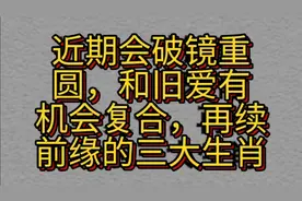 近期会破镜重圆，和旧爱有机会复合，再续前缘的几大生肖。视频封面