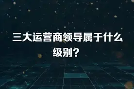 三大运营商领导属于什么级别？视频封面
