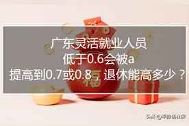 广东灵活就业，低于0.6会被小a，提高到0.7或0.8退休能高出多少？图片