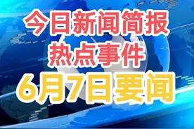 三分钟看完今日新闻！6月7日要闻，十大热点新闻省心看图片