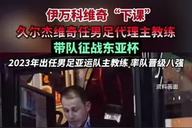 伊万科维奇“下课”，久尔杰维奇任男足代理主教练，带队征战东亚杯，2023年出任男足亚运队主教练，率队晋级八强。（编辑：杨程程 李坤）视频封面