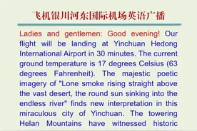 《3000篇每日英语听读软件：飞机银川河东国际机场英语广播》 女士们、先生们：晚上好！我们的航班即将在30分钟后降落在银川河东国际机场，此刻地面温度为17摄氏度（63华氏度）。“大漠孤烟直，长河落日圆”的雄浑诗境，在银川这座神奇的城市得到了全新的诠释。巍峨的贺兰山见证过金戈铁马的历史，澄澈的沙湖倒映着塞北江南的柔情。当您漫步在镇北堡影视城，至尊宝与紫霞仙子的爱情传说仍在黄土城墙间回响；当您远眺“半湖碧水半湖沙”的独特景观，定会惊叹这座丝路古城将大漠豪情与水乡婉约完美交融的神秘魅力。感谢您选乘本次航班，愿这片“塞上江南”带给您难忘的西北风情。祝您在银川度过美好时光，期待下次与您再会！#考研英语 #英语 #四六级 #英语口语 #雅思