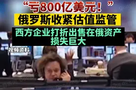“亏800亿美元！”俄罗斯收紧估值监管，西方企业打折出售在俄资产损失巨大视频封面