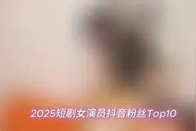 2025年短剧女演员抖音粉丝Top10：第一位断层领先
