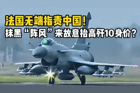 摊牌了！法国指责中国抹黑“阵风”战机，故意抬高歼-10身价？