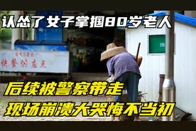 认怂了！女子掌掴80岁老人后续：被警察带走现场崩溃大哭悔不当初视频封面