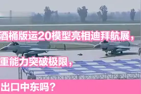 大酒桶版运20模型亮相迪拜航展，载重能力突破极限，会出口中东吗视频封面