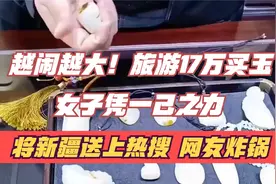 越闹越大！旅游17万买玉女子凭一己之力，将新疆送上热搜网友炸锅视频封面