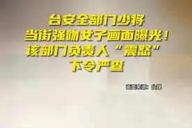 台安全部门少将当街强吻女子画面曝光！该部门负责人“震怒”、下令严查图片
