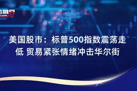美国股市：标普500指数震荡走低 贸易紧张情绪冲击华尔街