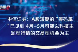 中信证券：A股短期的“筹码底”已见到 4月—5月可能以科技主题型行情的交易型机会为主视频封面
